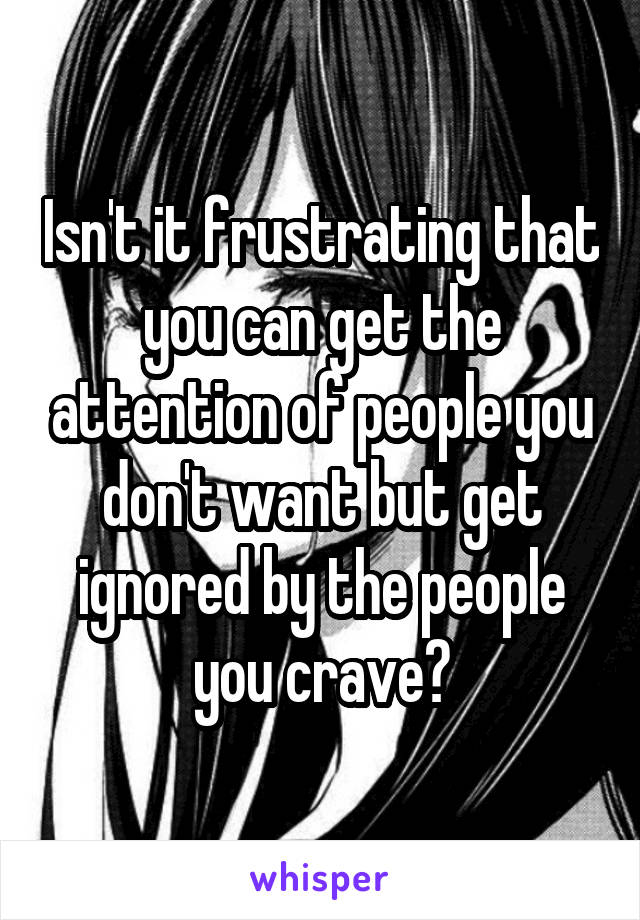 Isn't it frustrating that you can get the attention of people you don't want but get ignored by the people you crave?