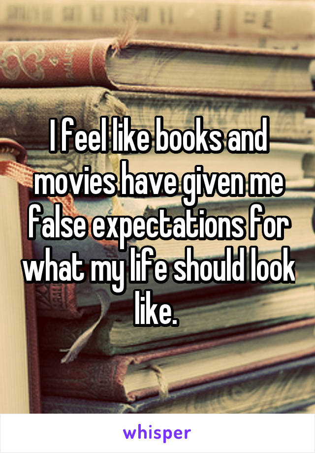 I feel like books and movies have given me false expectations for what my life should look like. 