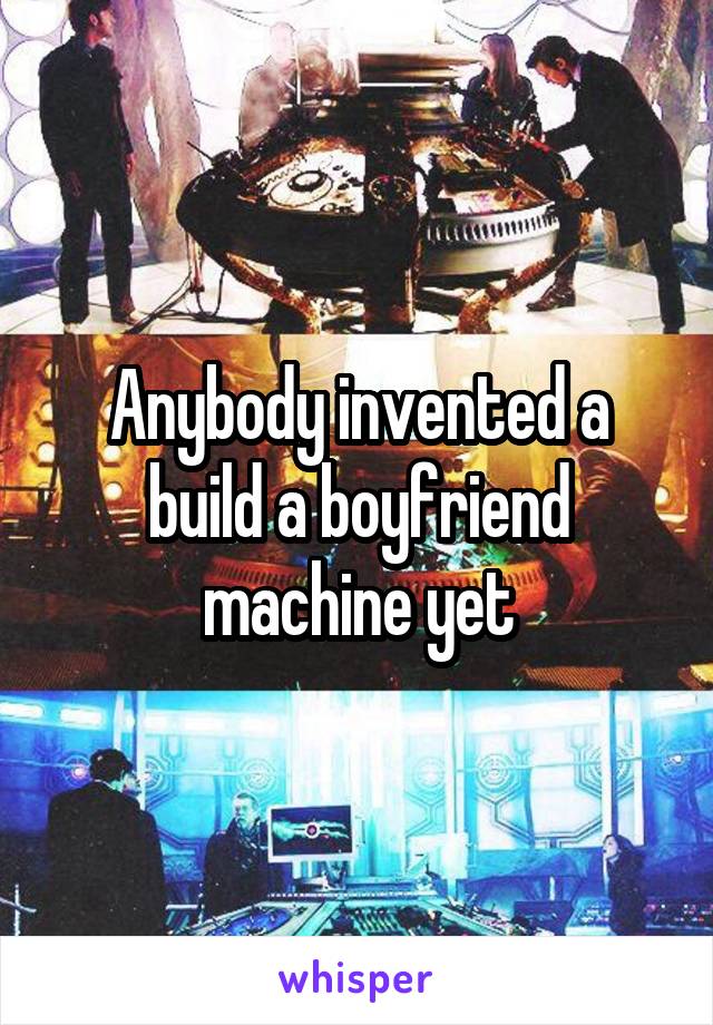 Anybody invented a build a boyfriend machine yet