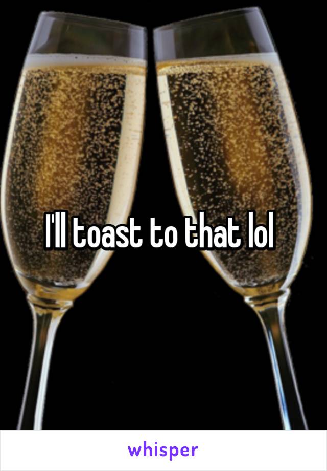 I'll toast to that lol