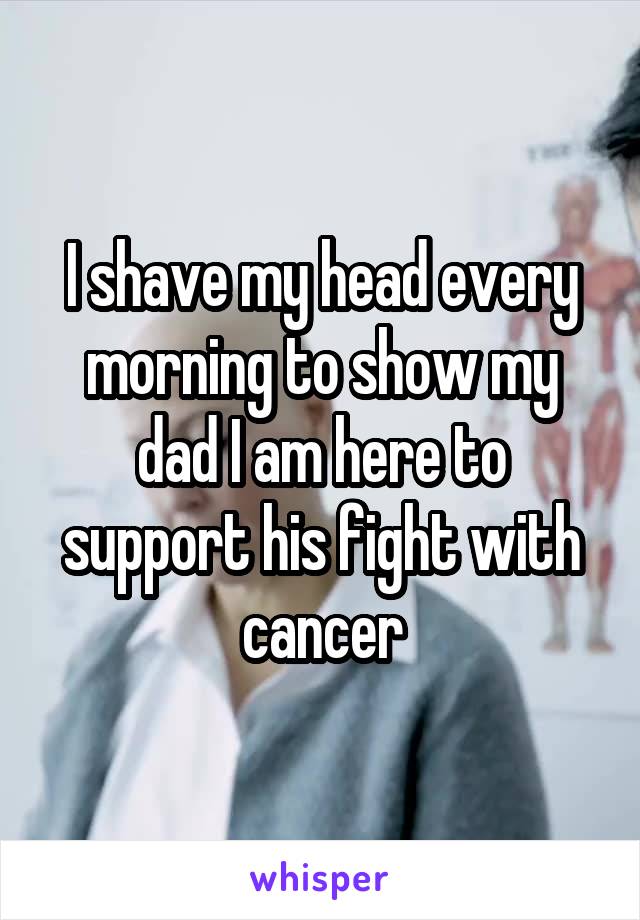 I shave my head every morning to show my dad I am here to support his fight with cancer