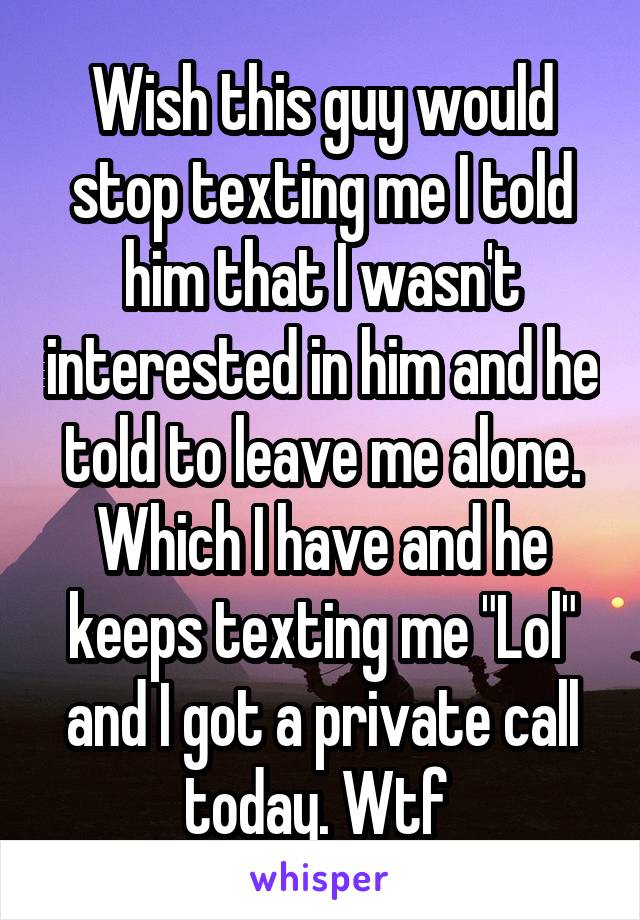 Wish this guy would stop texting me I told him that I wasn't interested in him and he told to leave me alone. Which I have and he keeps texting me "Lol" and I got a private call today. Wtf 