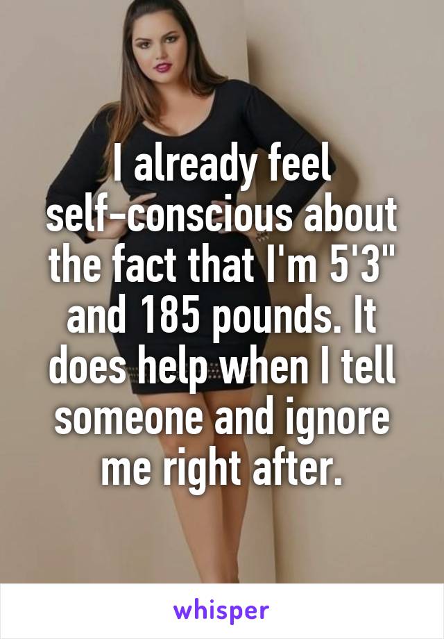 I already feel self-conscious about the fact that I'm 5'3" and 185 pounds. It does help when I tell someone and ignore me right after.