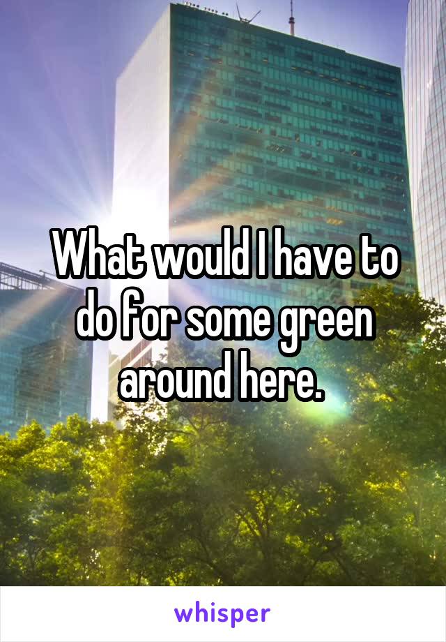 What would I have to do for some green around here. 