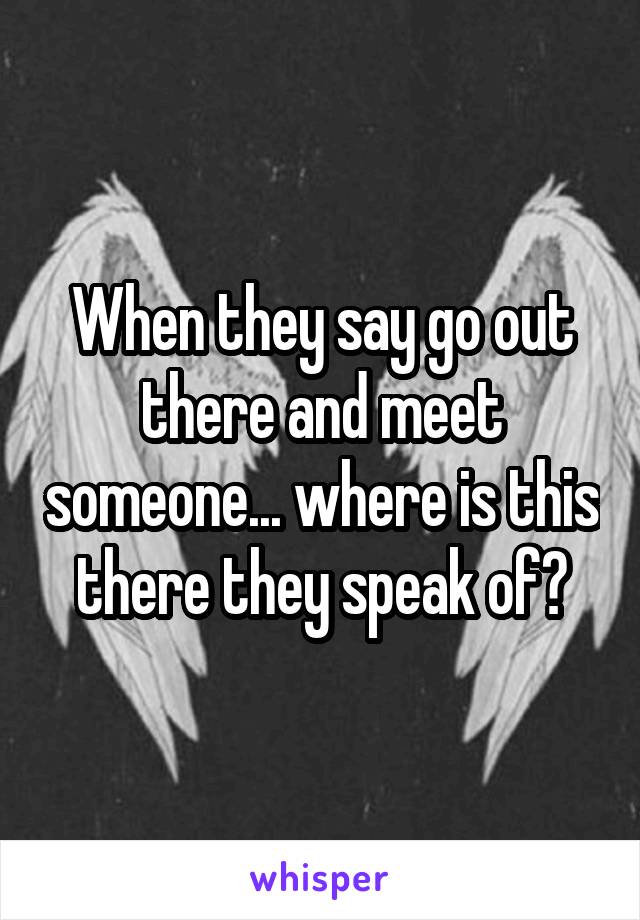 When they say go out there and meet someone... where is this there they speak of?