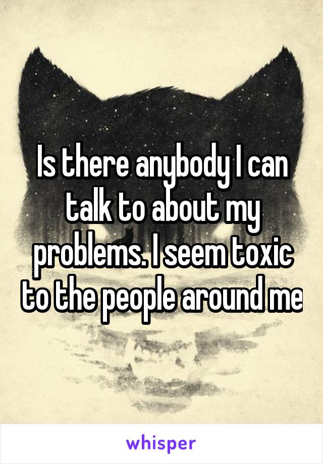 Is there anybody I can talk to about my problems. I seem toxic to the people around me