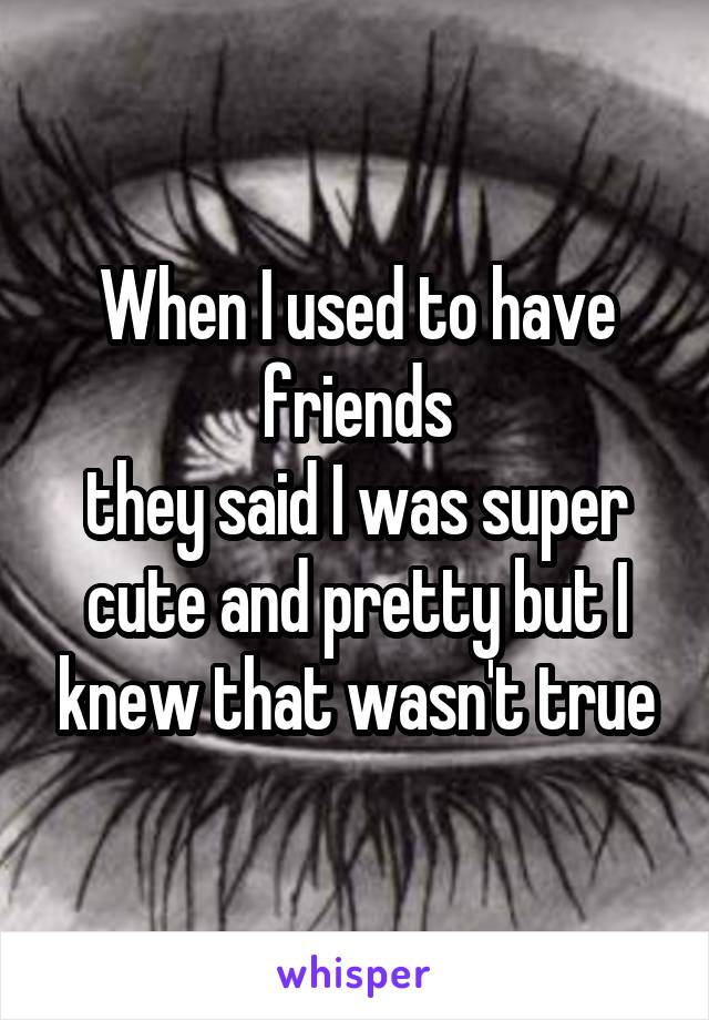 When I used to have friends
they said I was super cute and pretty but I knew that wasn't true