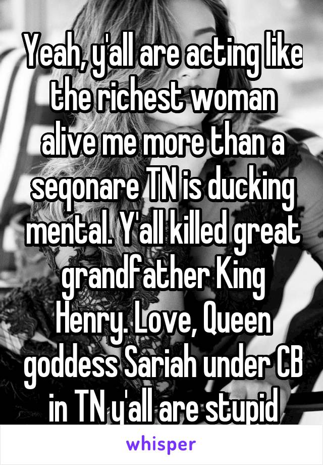 Yeah, y'all are acting like the richest woman alive me more than a seqonare TN is ducking mental. Y'all killed great grandfather King Henry. Love, Queen goddess Sariah under CB in TN y'all are stupid