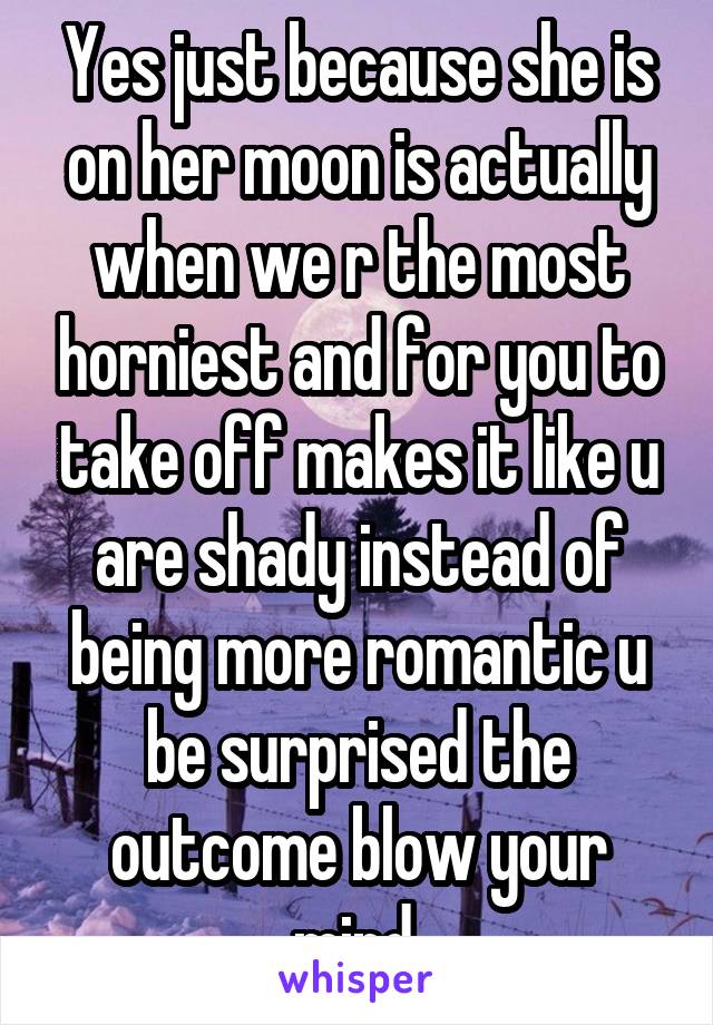 Yes just because she is on her moon is actually when we r the most horniest and for you to take off makes it like u are shady instead of being more romantic u be surprised the outcome blow your mind 