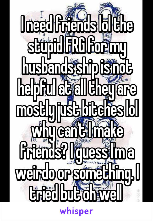 I need friends lol the stupid FRG for my husbands ship is not helpful at all they are mostly just bitches lol why can't I make friends? I guess I'm a weirdo or something. I tried but oh well 