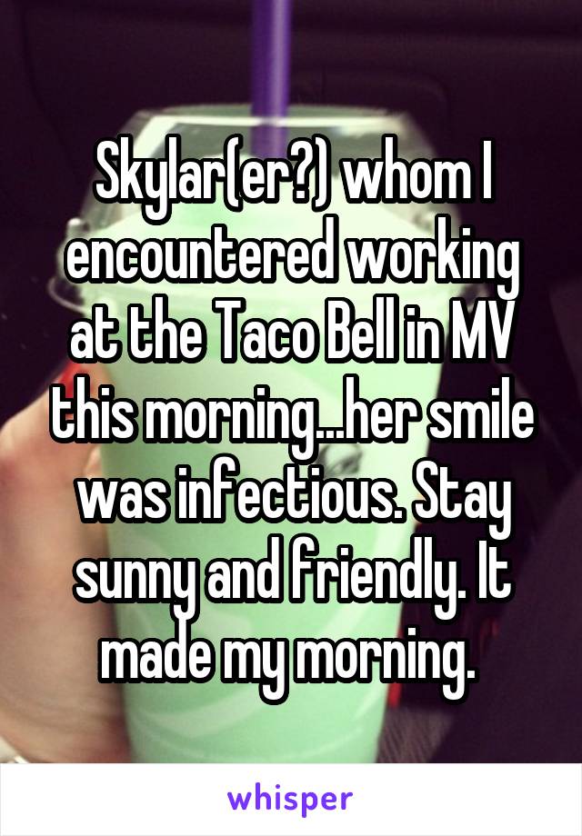 Skylar(er?) whom I encountered working at the Taco Bell in MV this morning...her smile was infectious. Stay sunny and friendly. It made my morning. 