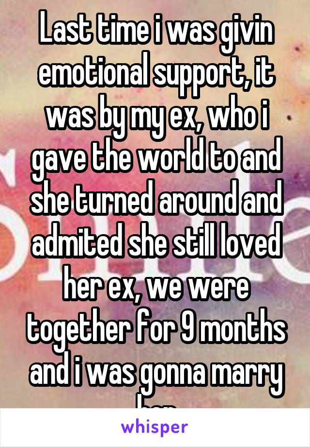 Last time i was givin emotional support, it was by my ex, who i gave the world to and she turned around and admited she still loved her ex, we were together for 9 months and i was gonna marry her