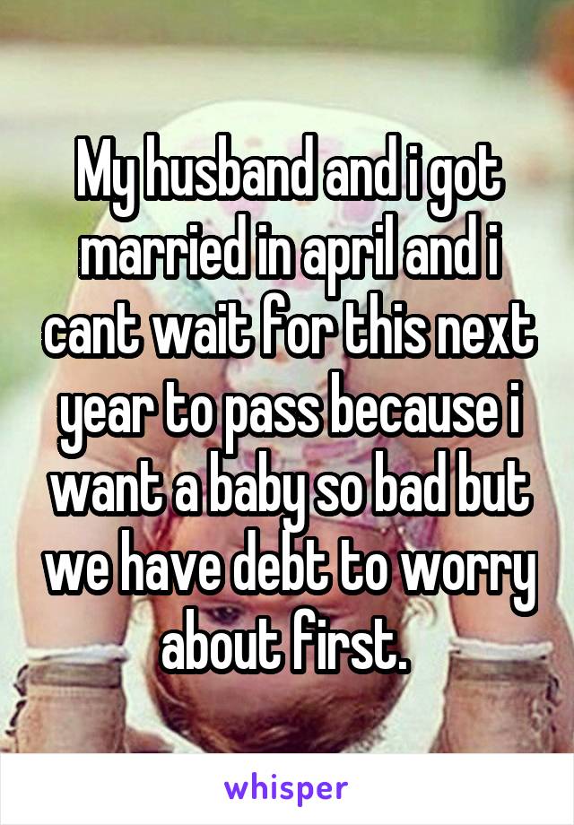 My husband and i got married in april and i cant wait for this next year to pass because i want a baby so bad but we have debt to worry about first. 