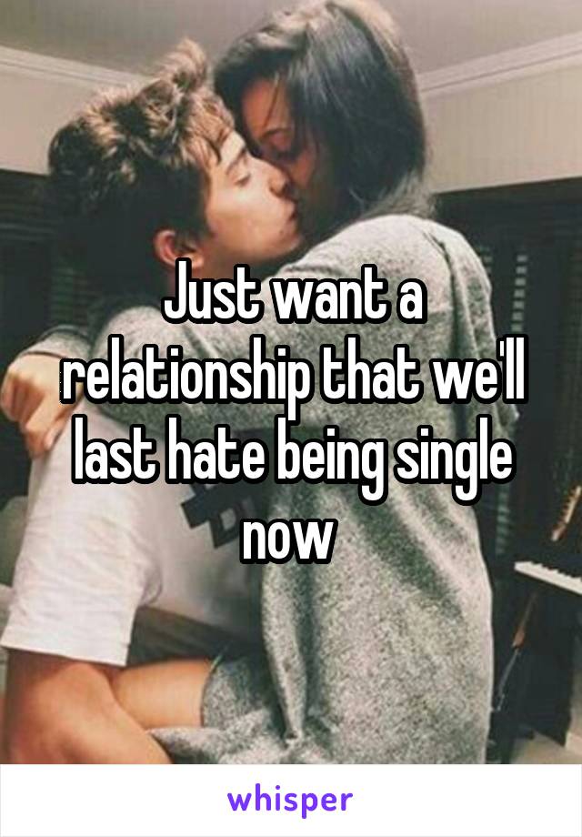 Just want a relationship that we'll last hate being single now 