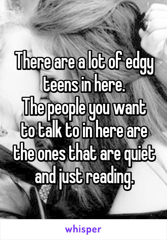 There are a lot of edgy teens in here.
The people you want to talk to in here are the ones that are quiet and just reading.