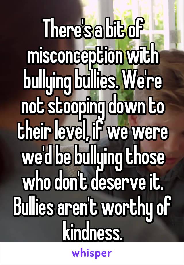 There's a bit of misconception with bullying bullies. We're not stooping down to their level, if we were we'd be bullying those who don't deserve it. Bullies aren't worthy of kindness.