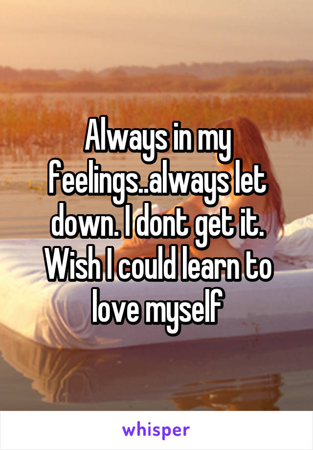 Always in my feelings..always let down. I dont get it. Wish I could learn to love myself