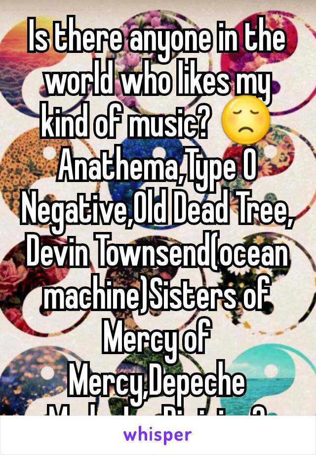 Is there anyone in the world who likes my kind of music? 😞
Anathema,Type O Negative,Old Dead Tree, Devin Townsend(ocean machine)Sisters of Mercy of Mercy,Depeche Mode,Joy Division?