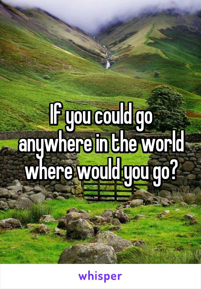 If you could go anywhere in the world where would you go?