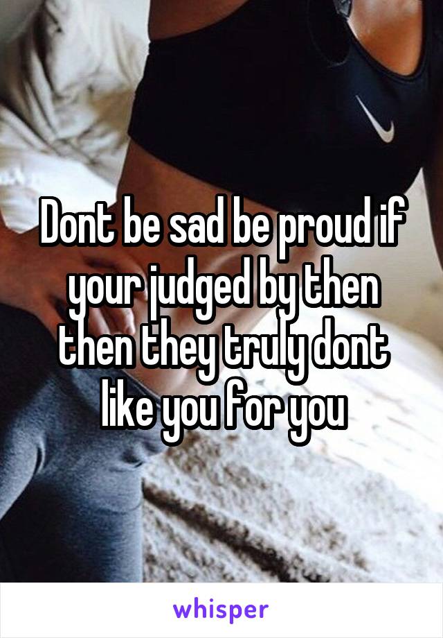 Dont be sad be proud if your judged by then then they truly dont like you for you