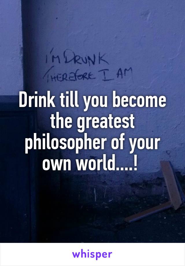 Drink till you become the greatest philosopher of your own world....! 