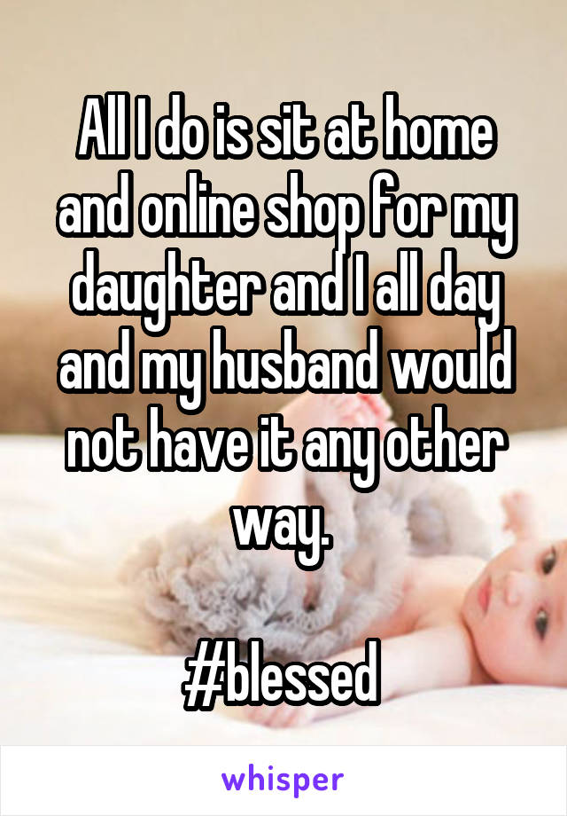 All I do is sit at home and online shop for my daughter and I all day and my husband would not have it any other way. 

#blessed 