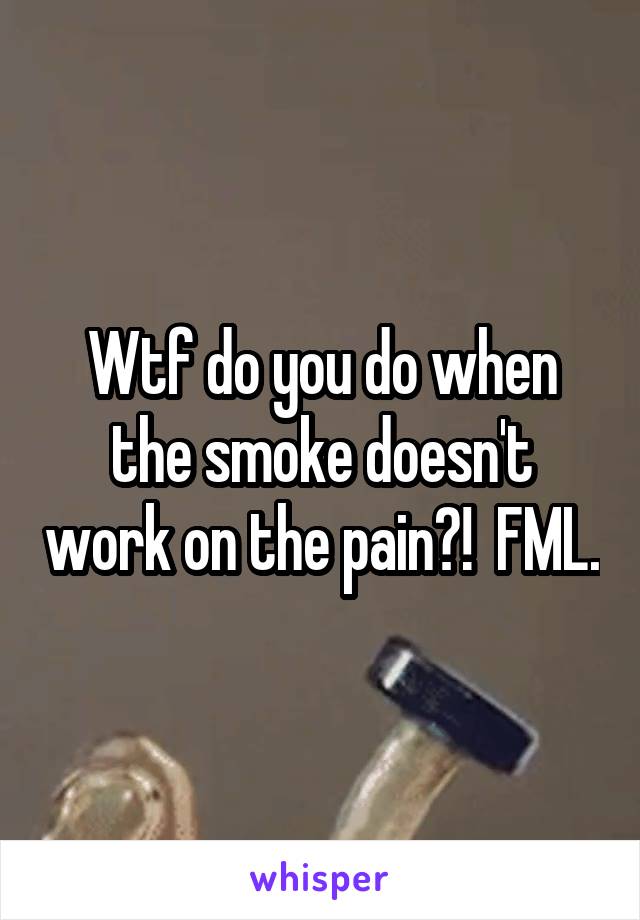 Wtf do you do when the smoke doesn't work on the pain?!  FML.