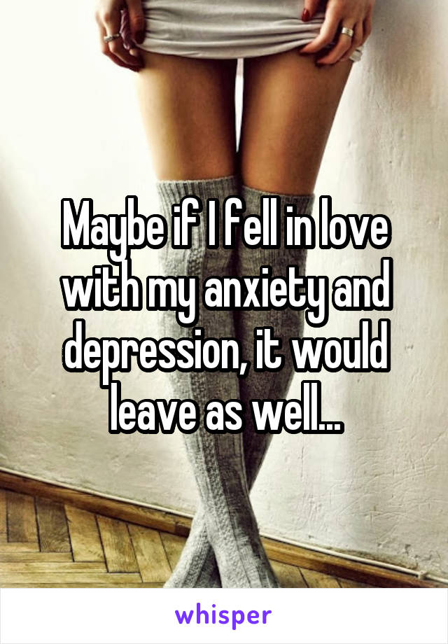 Maybe if I fell in love with my anxiety and depression, it would leave as well...