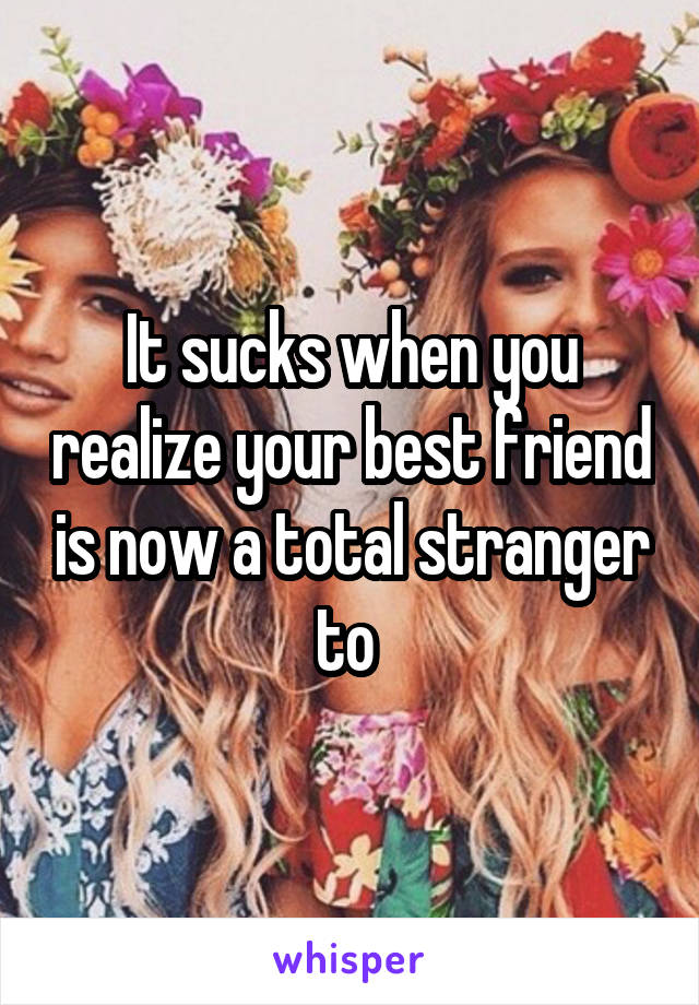 It sucks when you realize your best friend is now a total stranger to 