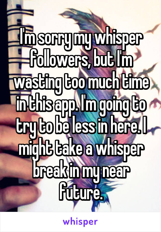 I'm sorry my whisper followers, but I'm wasting too much time in this app. I'm going to try to be less in here. I might take a whisper break in my near future.