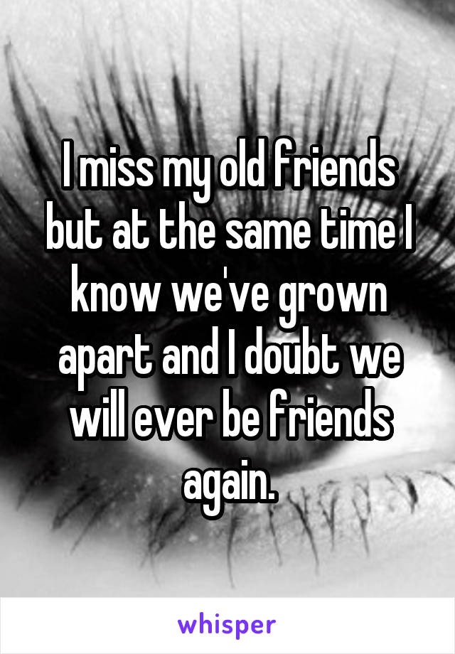 I miss my old friends but at the same time I know we've grown apart and I doubt we will ever be friends again.