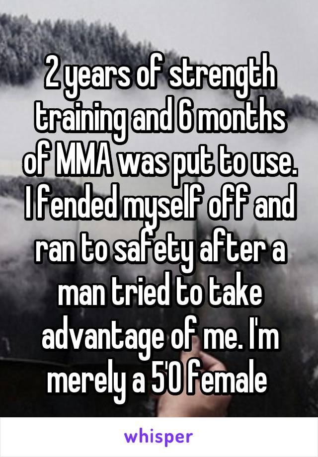 2 years of strength training and 6 months of MMA was put to use. I fended myself off and ran to safety after a man tried to take advantage of me. I'm merely a 5'0 female 