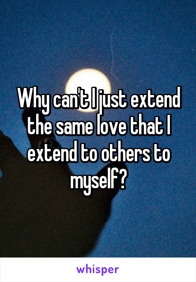 Why can't I just extend the same love that I extend to others to myself?