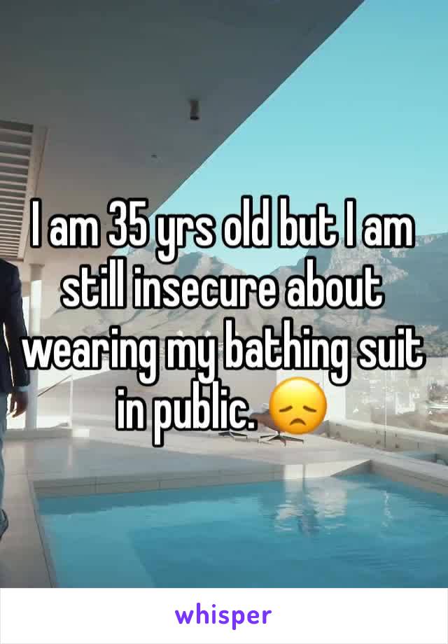 I am 35 yrs old but I am still insecure about wearing my bathing suit in public. 😞