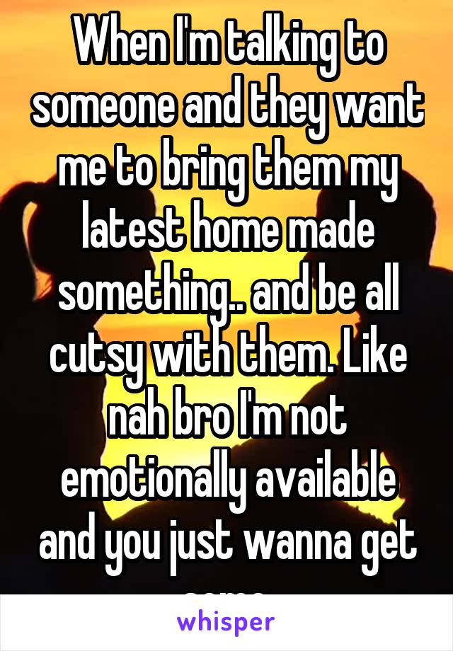 When I'm talking to someone and they want me to bring them my latest home made something.. and be all cutsy with them. Like nah bro I'm not emotionally available and you just wanna get some.