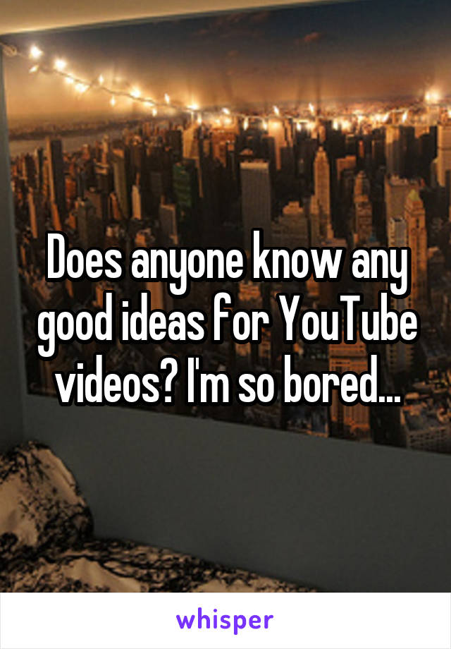 Does anyone know any good ideas for YouTube videos? I'm so bored...