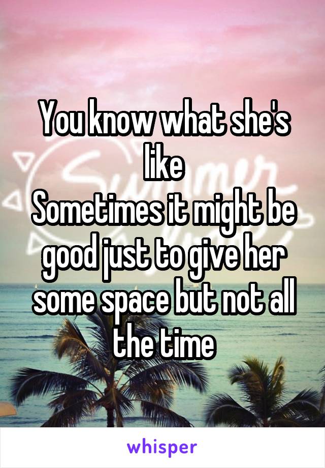 You know what she's like
Sometimes it might be good just to give her some space but not all the time