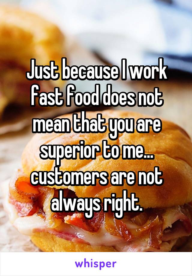 Just because I work fast food does not mean that you are superior to me... customers are not always right.