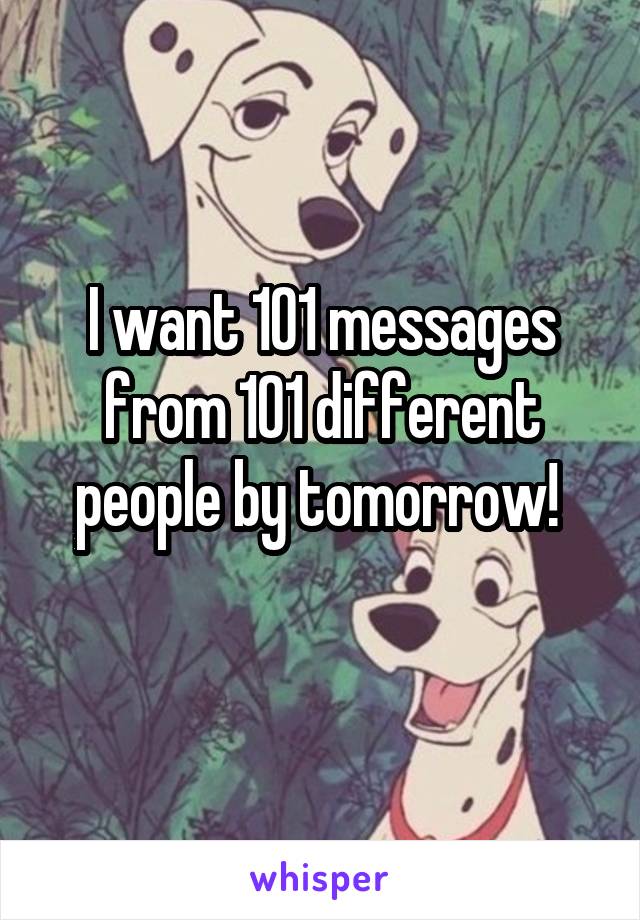 I want 101 messages from 101 different people by tomorrow! 
