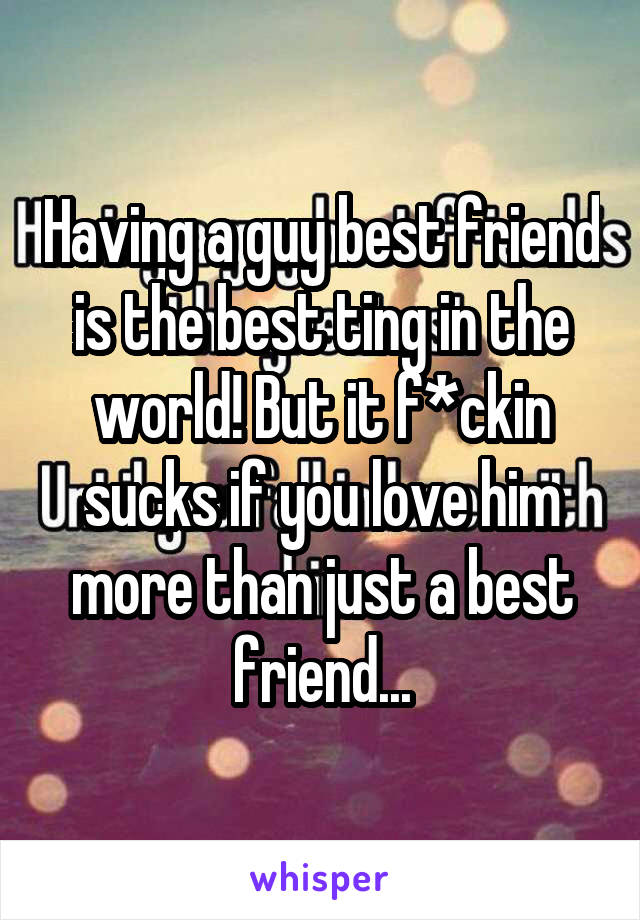 Having a guy best friend is the best ting in the world! But it f*ckin sucks if you love him more than just a best friend...