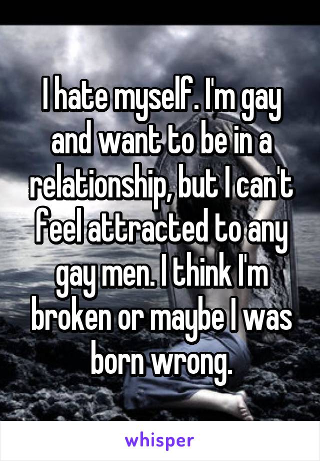 I hate myself. I'm gay and want to be in a relationship, but I can't feel attracted to any gay men. I think I'm broken or maybe I was born wrong.