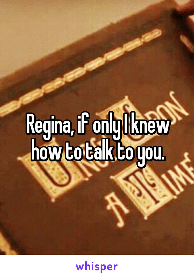 Regina, if only I knew how to talk to you.