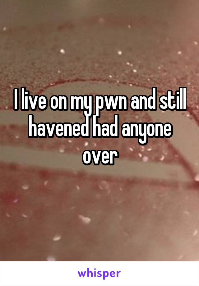 I live on my pwn and still havened had anyone over
