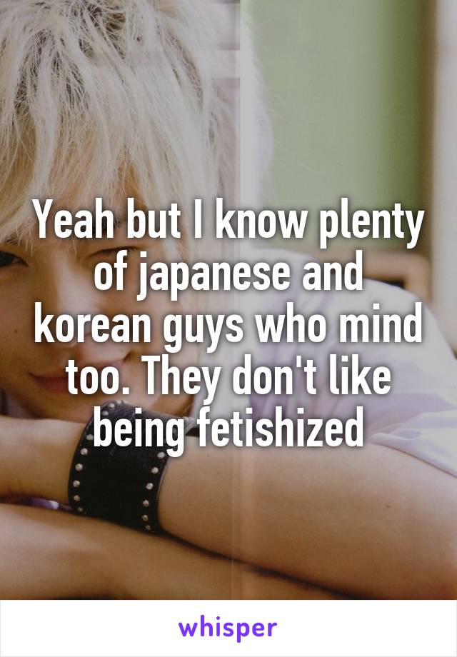 Yeah but I know plenty of japanese and korean guys who mind too. They don't like being fetishized