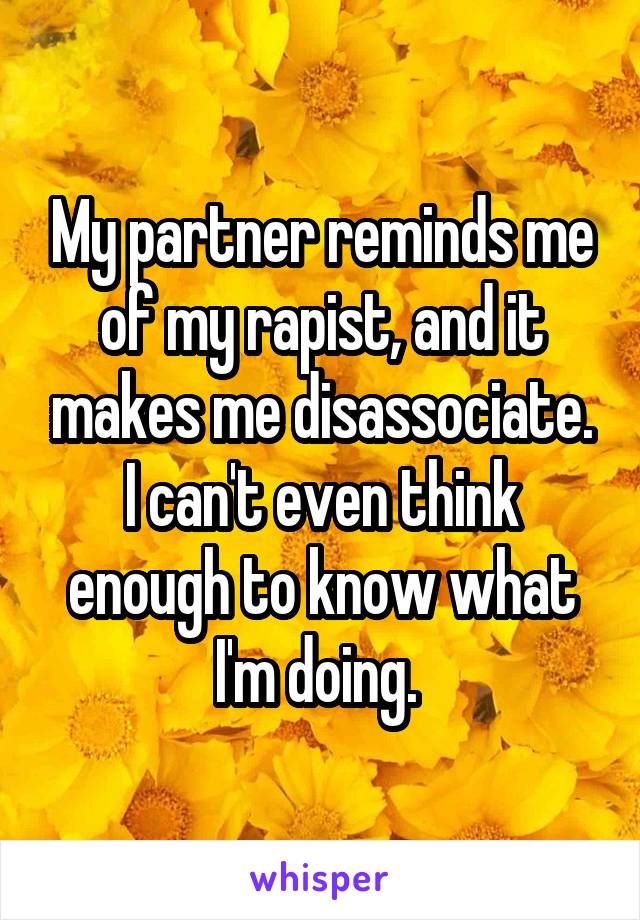 My partner reminds me of my rapist, and it makes me disassociate.
I can't even think enough to know what I'm doing. 