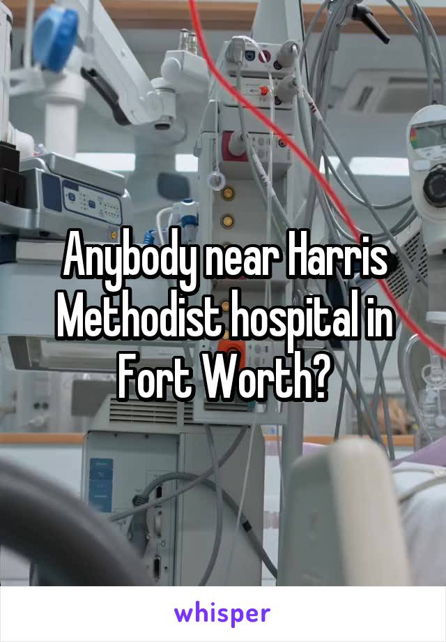 Anybody near Harris Methodist hospital in Fort Worth?