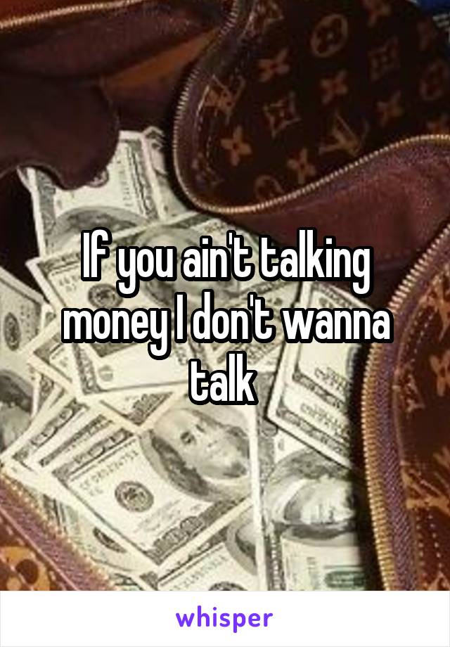 If you ain't talking money I don't wanna talk 