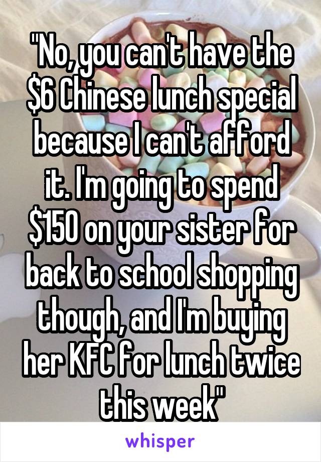 "No, you can't have the $6 Chinese lunch special because I can't afford it. I'm going to spend $150 on your sister for back to school shopping though, and I'm buying her KFC for lunch twice this week"