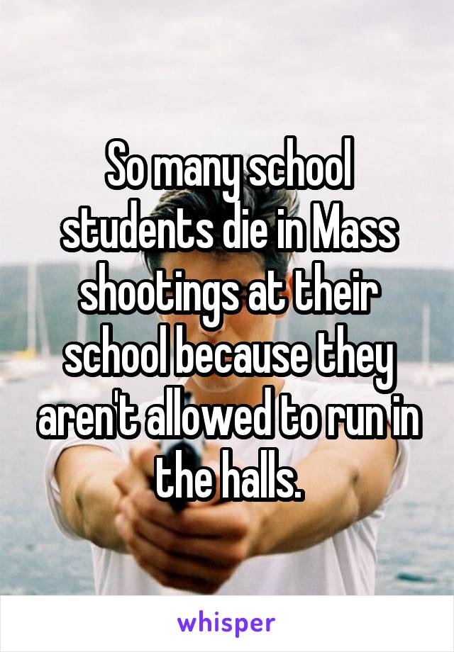 So many school students die in Mass shootings at their school because they aren't allowed to run in the halls.