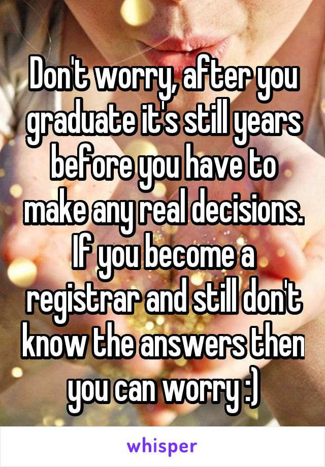 Don't worry, after you graduate it's still years before you have to make any real decisions. If you become a registrar and still don't know the answers then you can worry :)